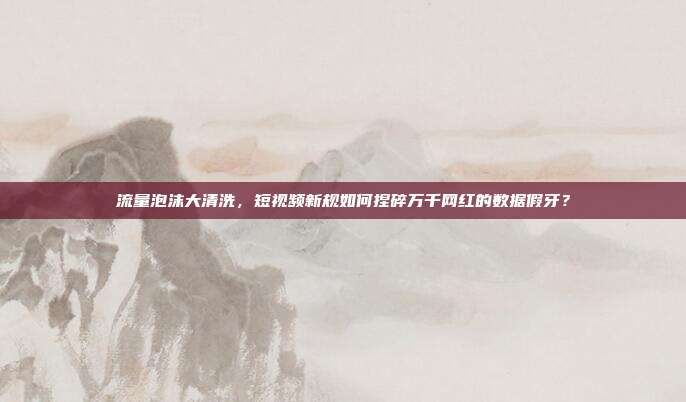 流量泡沫大清洗，短视频新规如何捏碎万千网红的数据假牙？