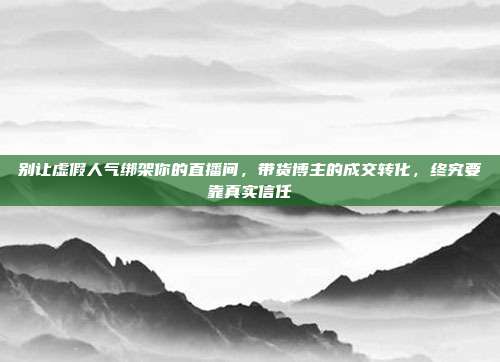 别让虚假人气绑架你的直播间，带货博主的成交转化，终究要靠真实信任