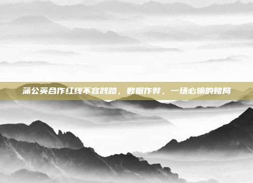 蒲公英合作红线不容践踏,数据作弊,一场必输的赌局