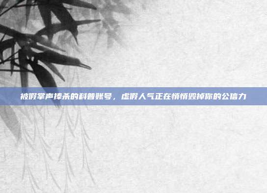 被假掌声捧杀的科普账号,虚假人气正在悄悄毁掉你的公信力