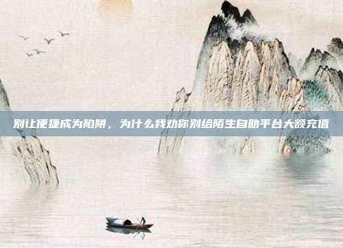 别让便捷成为陷阱,为什么我劝你别给陌生自助平台大额充值