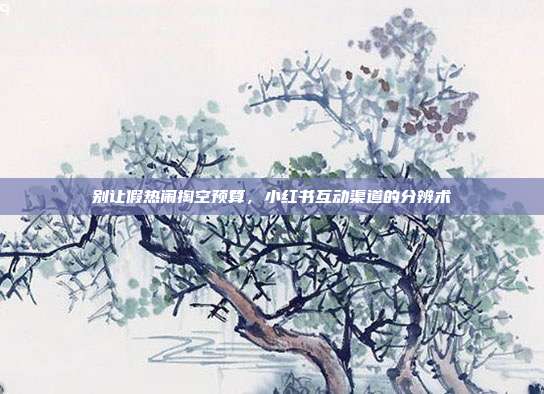 别让假热闹掏空预算，小红书互动渠道的分辨术