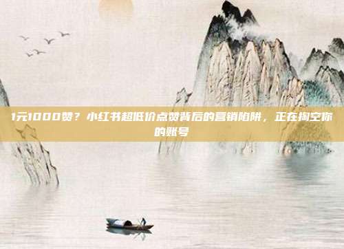 1元1000赞?小红书超低价点赞背后的营销陷阱,正在掏空你的账号