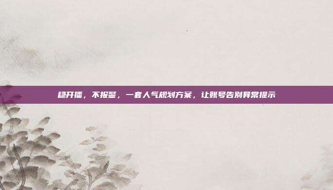 稳开播，不报警，一套人气规划方案，让账号告别异常提示