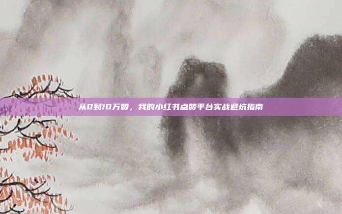 从0到10万赞，我的小红书点赞平台实战避坑指南