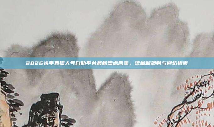 2026快手直播人气自助平台最新盘点合集，流量新规则与避坑指南