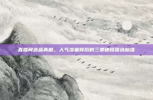 直播间选品真相,人气流量背后的三条硬核筛选标准
