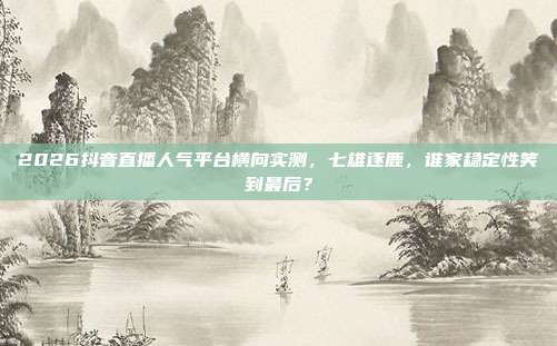 2026抖音直播人气平台横向实测,七雄逐鹿,谁家稳定性笑到最后?