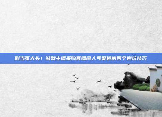 别当冤大头！游戏主播采购直播间人气渠道的四个避坑技巧