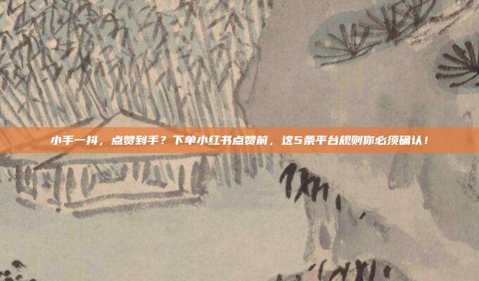 小手一抖,点赞到手?下单小红书点赞前,这5条平台规则你必须确认!