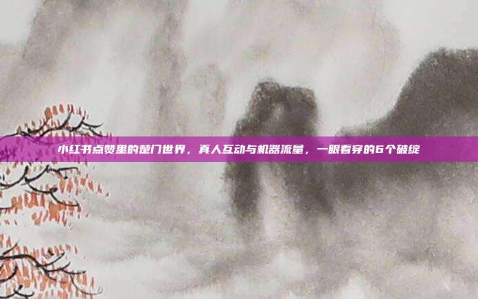 小红书点赞里的楚门世界,真人互动与机器流量,一眼看穿的6个破绽