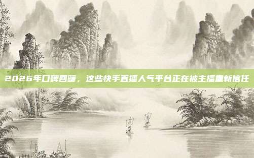 2026年口碑回暖,这些快手直播人气平台正在被主播重新信任