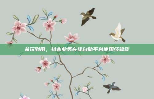 从玩到用，抖音业务在线自助平台使用经验谈
