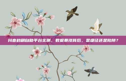 抖音秒刷自助平台实测,数据暴涨背后,是捷径还是陷阱?