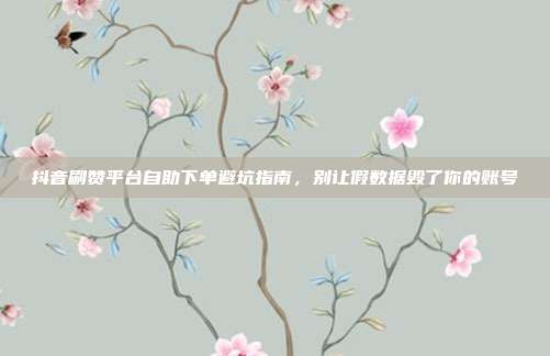 抖音刷赞平台自助下单避坑指南，别让假数据毁了你的账号