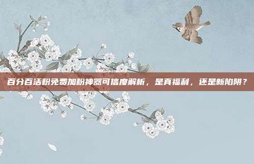 百分百活粉免费加粉神器可信度解析，是真福利，还是新陷阱？