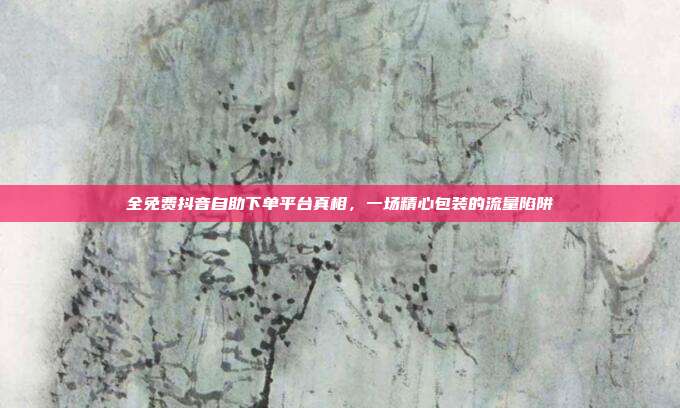全免费抖音自助下单平台真相，一场精心包装的流量陷阱