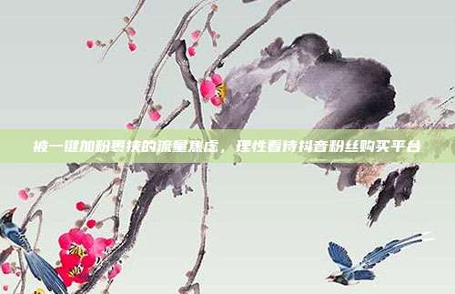 被一键加粉裹挟的流量焦虑，理性看待抖音粉丝购买平台