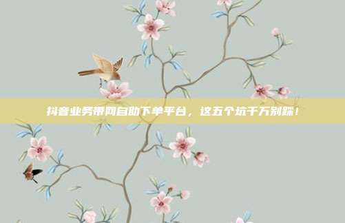 抖音业务带网自助下单平台,这五个坑千万别踩!
