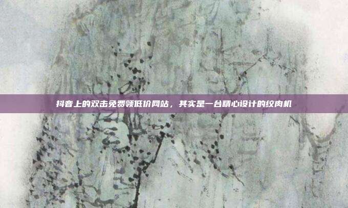 抖音上的双击免费领低价网站,其实是一台精心设计的绞肉机
