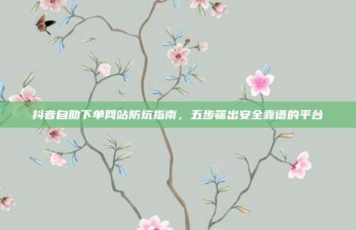 抖音自助下单网站防坑指南,五步筛出安全靠谱的平台