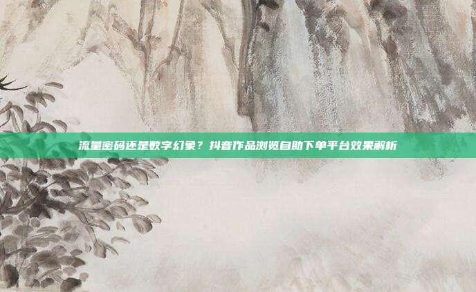 流量密码还是数字幻象？抖音作品浏览自助下单平台效果解析