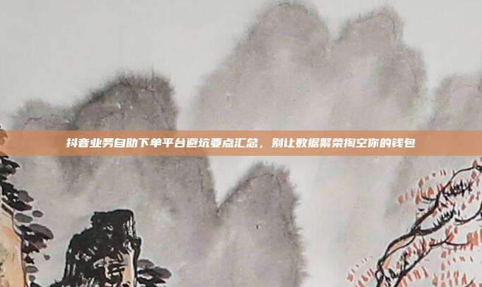 抖音业务自助下单平台避坑要点汇总，别让数据繁荣掏空你的钱包
