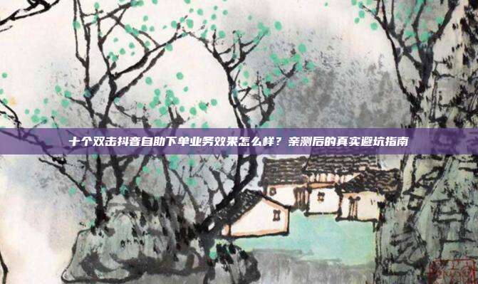 十个双击抖音自助下单业务效果怎么样？亲测后的真实避坑指南
