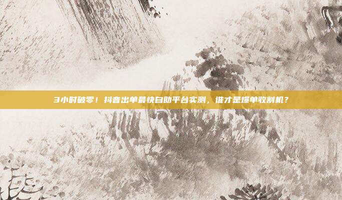 3小时破零!抖音出单最快自助平台实测,谁才是爆单收割机?