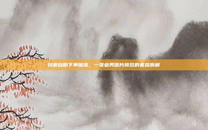 抖音自助下单暗流,一张业务图片背后的套路拆解