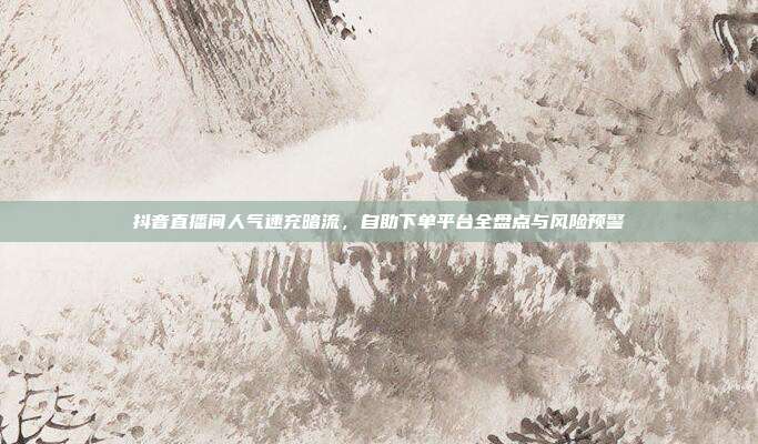 抖音直播间人气速充暗流，自助下单平台全盘点与风险预警