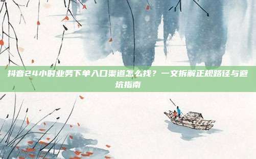 抖音24小时业务下单入口渠道怎么找？一文拆解正规路径与避坑指南