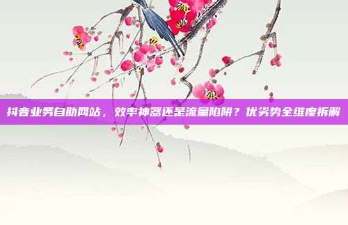 抖音业务自助网站,效率神器还是流量陷阱?优劣势全维度拆解