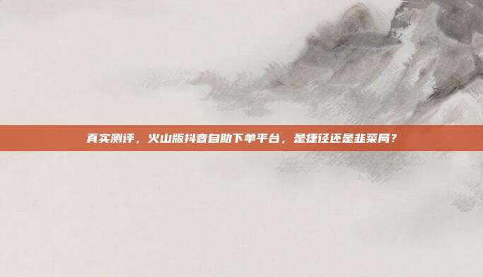 真实测评,火山版抖音自助下单平台,是捷径还是韭菜局?