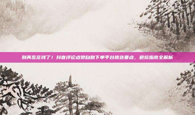别再乱花钱了!抖音评论点赞自助下单平台挑选要点,避坑指南全解析