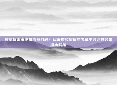 流量自来水还是泡沫幻影？抖音播放量自助下单平台业务效果深度解析