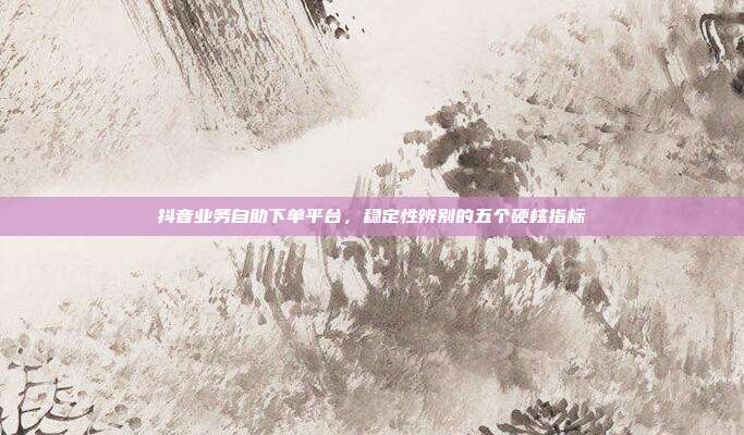 抖音业务自助下单平台，稳定性辨别的五个硬核指标