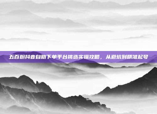 五百粉抖音自助下单平台挑选实操攻略,从避坑到精准起号