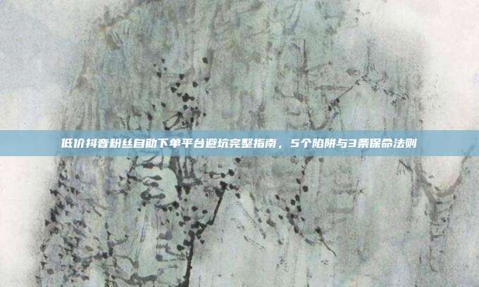 低价抖音粉丝自助下单平台避坑完整指南，5个陷阱与3条保命法则