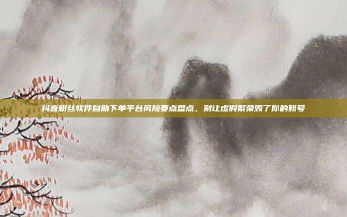 抖音粉丝软件自助下单平台风险要点盘点,别让虚假繁荣毁了你的账号