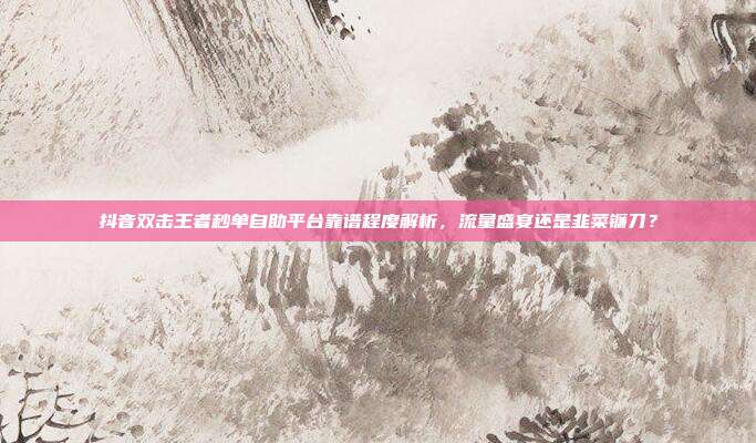 抖音双击王者秒单自助平台靠谱程度解析，流量盛宴还是韭菜镰刀？