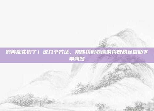 别再乱花钱了!这几个方法,帮你找到靠谱的抖音粉丝自助下单网站