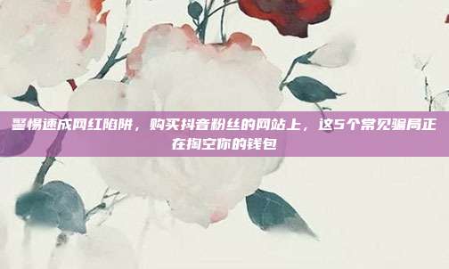 警惕速成网红陷阱,购买抖音粉丝的网站上,这5个常见骗局正在掏空你的钱包