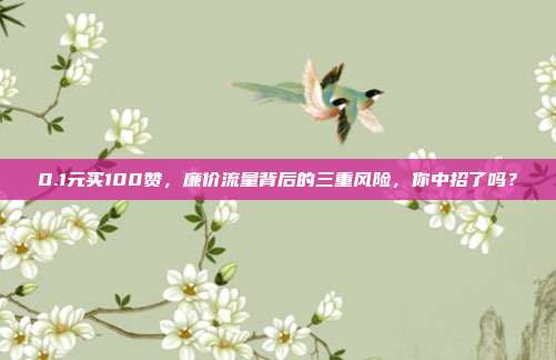 0.1元买100赞,廉价流量背后的三重风险,你中招了吗?