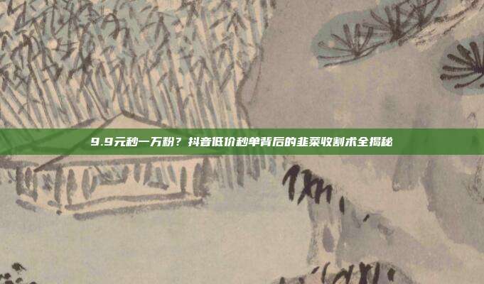 9.9元秒一万粉?抖音低价秒单背后的韭菜收割术全揭秘