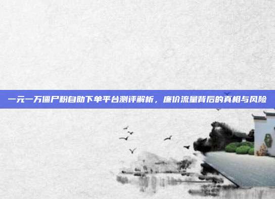 一元一万僵尸粉自助下单平台测评解析,廉价流量背后的真相与风险