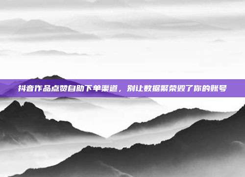 抖音作品点赞自助下单渠道,别让数据繁荣毁了你的账号