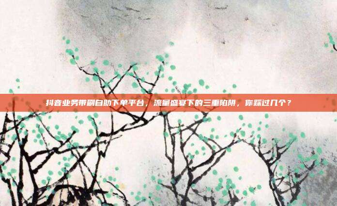 抖音业务带刷自助下单平台,流量盛宴下的三重陷阱,你踩过几个?