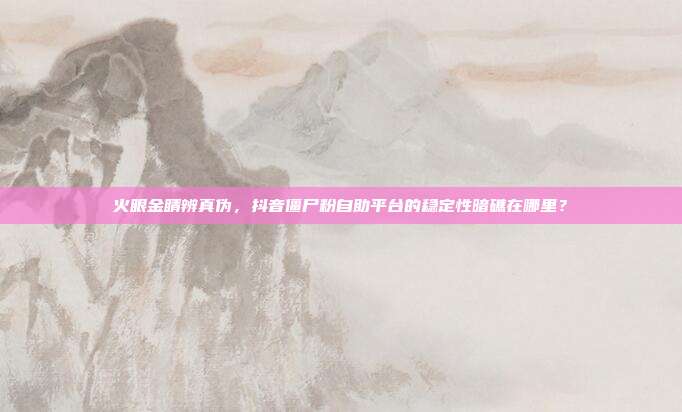 火眼金睛辨真伪,抖音僵尸粉自助平台的稳定性暗礁在哪里?