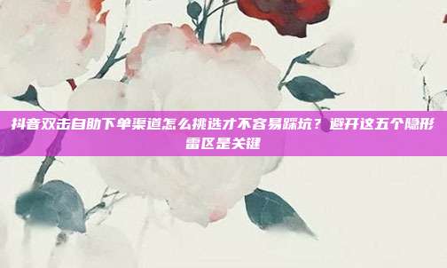 抖音双击自助下单渠道怎么挑选才不容易踩坑？避开这五个隐形雷区是关键